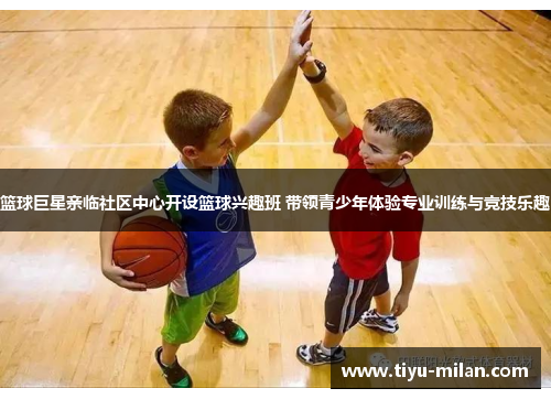 篮球巨星亲临社区中心开设篮球兴趣班 带领青少年体验专业训练与竞技乐趣