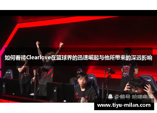 如何看待Clearlove在篮球界的迅速崛起与他所带来的深远影响