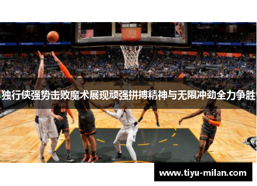 独行侠强势击败魔术展现顽强拼搏精神与无限冲劲全力争胜