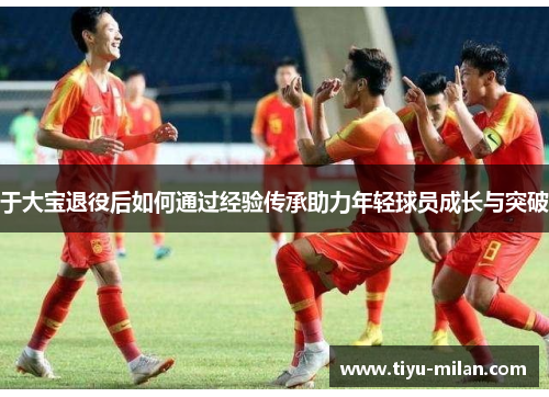 于大宝退役后如何通过经验传承助力年轻球员成长与突破