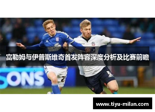 富勒姆与伊普斯维奇首发阵容深度分析及比赛前瞻