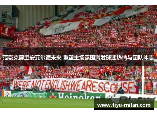 范戴克展望安菲尔德未来 重塑主场氛围激发球迷热情与团队斗志