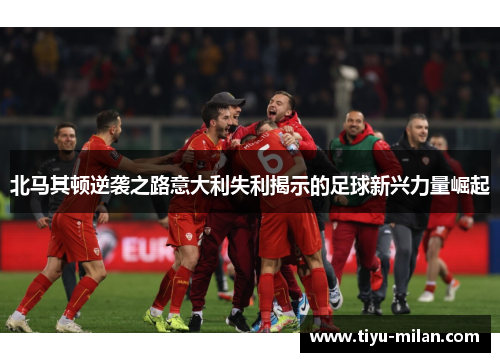北马其顿逆袭之路意大利失利揭示的足球新兴力量崛起